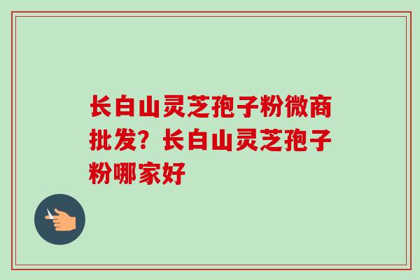 长白山灵芝孢子粉微商批发？长白山灵芝孢子粉哪家好