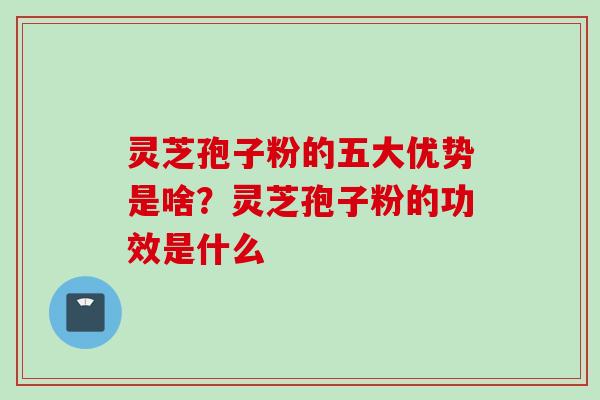 灵芝孢子粉的五大优势是啥？灵芝孢子粉的功效是什么