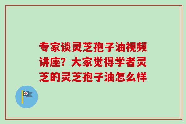 专家谈灵芝孢子油视频讲座？大家觉得学者灵芝的灵芝孢子油怎么样