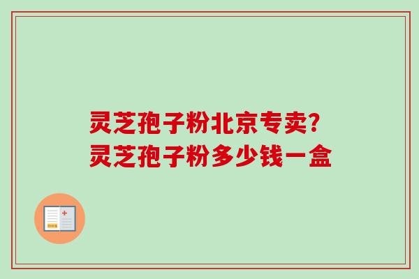 灵芝孢子粉北京专卖？灵芝孢子粉多少钱一盒