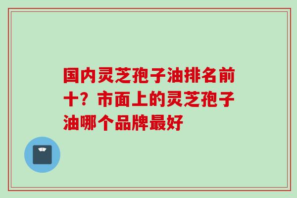 国内灵芝孢子油排名前十？市面上的灵芝孢子油哪个品牌最好