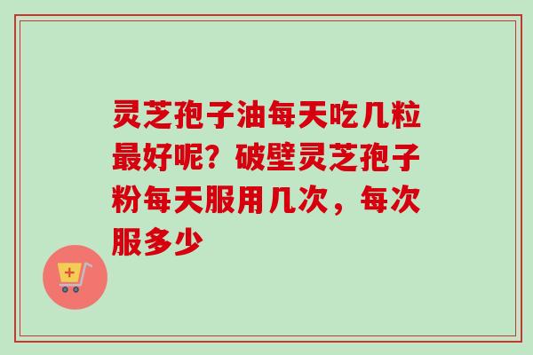 灵芝孢子油每天吃几粒最好呢？破壁灵芝孢子粉每天服用几次，每次服多少