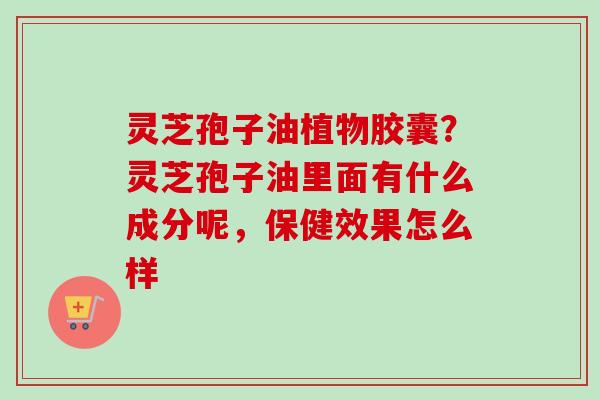 灵芝孢子油植物胶囊？灵芝孢子油里面有什么成分呢，保健效果怎么样