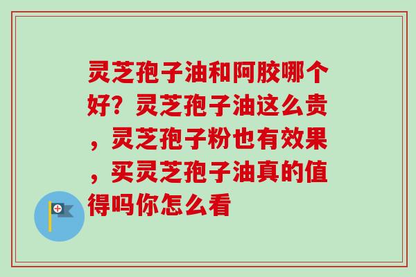 灵芝孢子油和阿胶哪个好？灵芝孢子油这么贵，灵芝孢子粉也有效果，买灵芝孢子油真的值得吗你怎么看