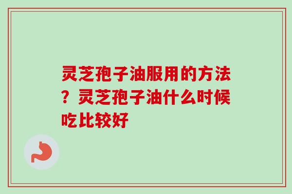 灵芝孢子油服用的方法？灵芝孢子油什么时候吃比较好