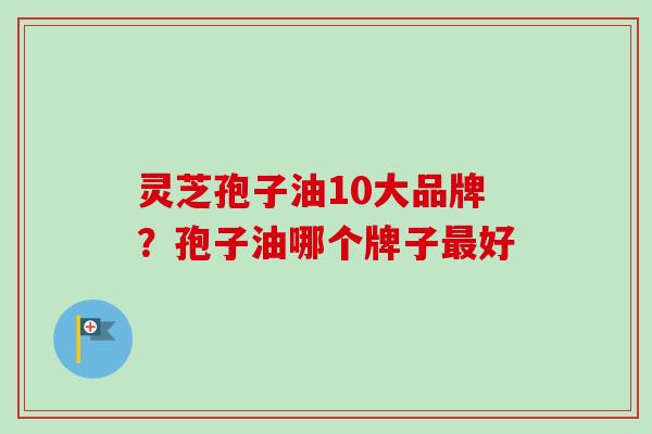 灵芝孢子油10大品牌?孢子油哪个牌子好 灵芝孢子油10大品牌?孢子油哪个牌子好