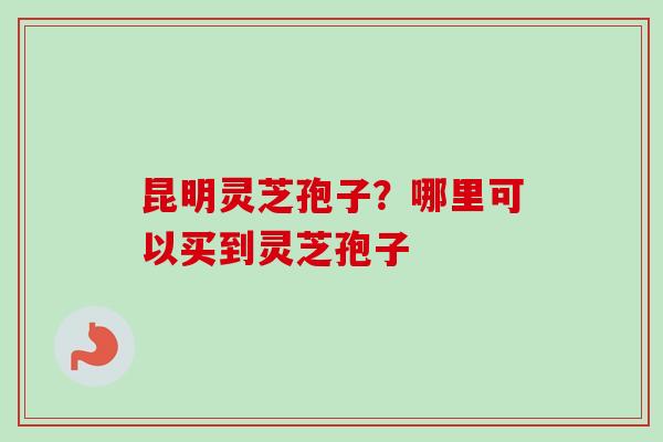 昆明灵芝孢子？哪里可以买到灵芝孢子
