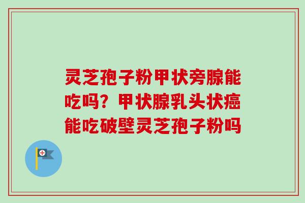 灵芝孢子粉甲状旁腺能吃吗？甲状腺乳头状癌能吃破壁灵芝孢子粉吗