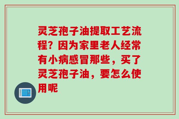 灵芝孢子油提取工艺流程？因为家里老人经常有小病感冒那些，买了灵芝孢子油，要怎么使用呢