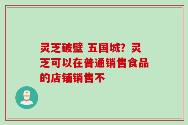 灵芝破壁 五国城？灵芝可以在普通销售食品的店铺销售不