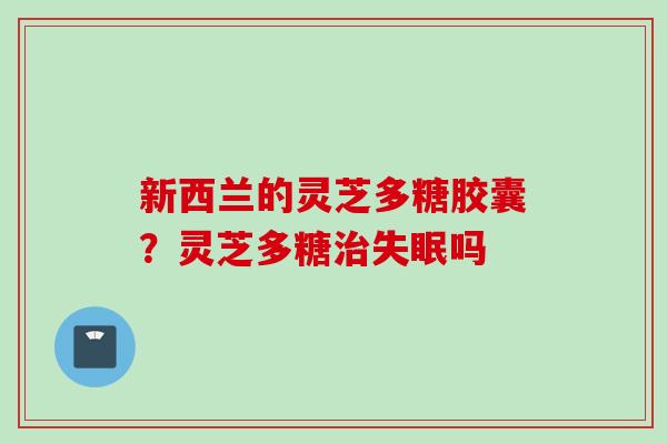 新西兰的灵芝多糖胶囊？灵芝多糖治失眠吗