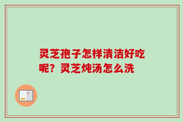 灵芝孢子怎样清洁好吃呢？灵芝炖汤怎么洗