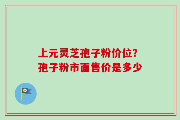 上元灵芝孢子粉价位？孢子粉市面售价是多少