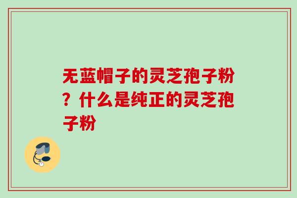 无蓝帽子的灵芝孢子粉？什么是纯正的灵芝孢子粉