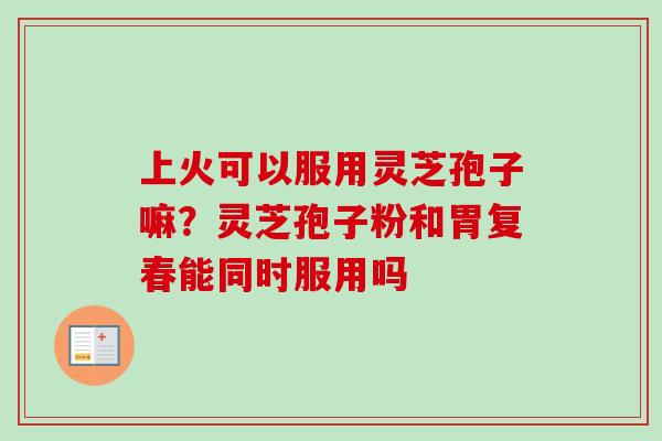 上火可以服用灵芝孢子嘛?灵芝孢子粉和胃复春能同时服用吗 上火可以服用灵芝孢子嘛?灵芝孢子粉和胃复春能同时服用吗