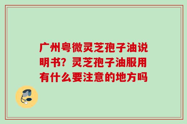 广州粤微灵芝孢子油说明书?灵芝孢子油服用有什么要注意的地方吗 广州粤微灵芝孢子油说明书?灵芝孢子油服用有什么要注意的地方吗