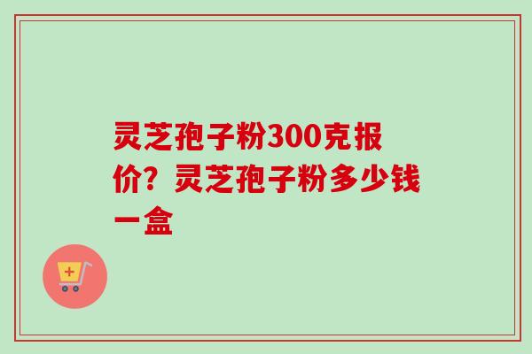 灵芝孢子粉300克报价？灵芝孢子粉多少钱一盒