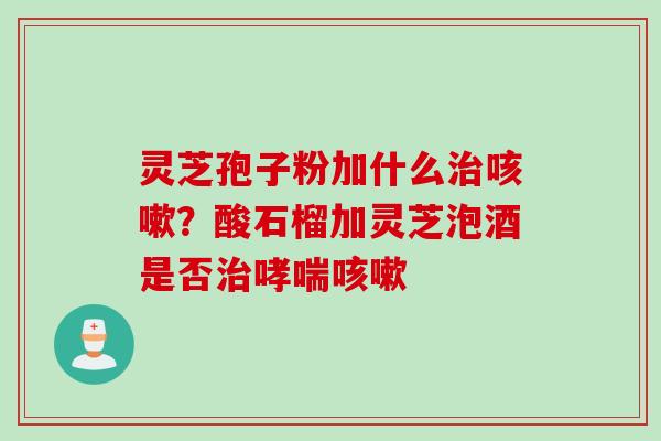 灵芝孢子粉加什么治咳嗽？酸石榴加灵芝泡酒是否治哮喘咳嗽