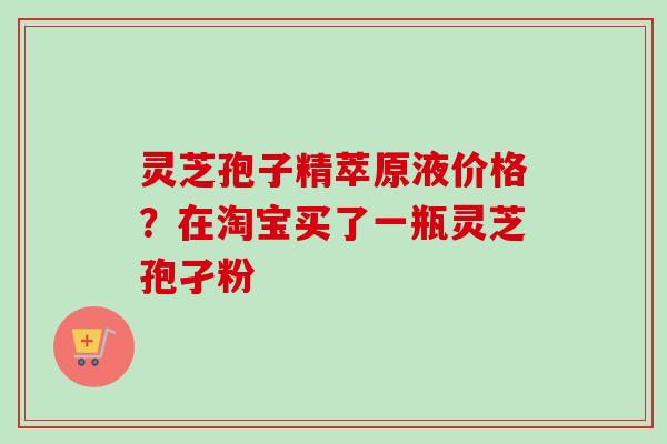 灵芝孢子精萃原液价格？在淘宝买了一瓶灵芝孢孑粉