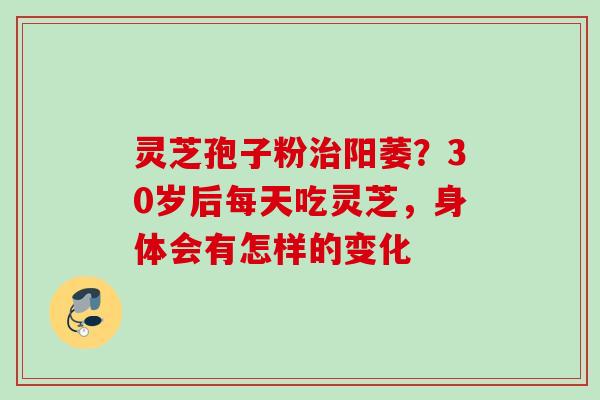 灵芝孢子粉治阳萎？30岁后每天吃灵芝，身体会有怎样的变化