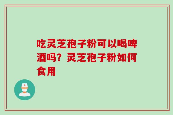 吃灵芝孢子粉可以喝啤酒吗？灵芝孢子粉如何食用
