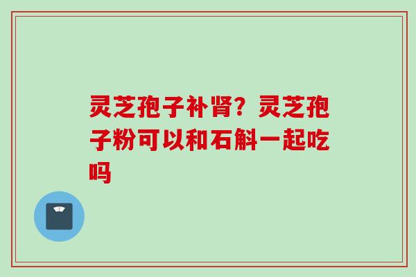 灵芝孢子补肾？灵芝孢子粉可以和石斛一起吃吗