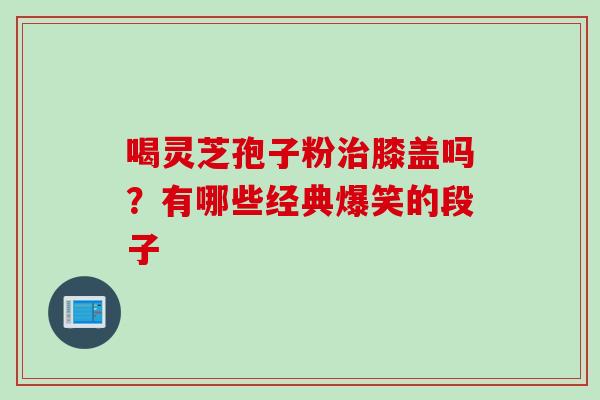 喝灵芝孢子粉治膝盖吗？有哪些经典爆笑的段子