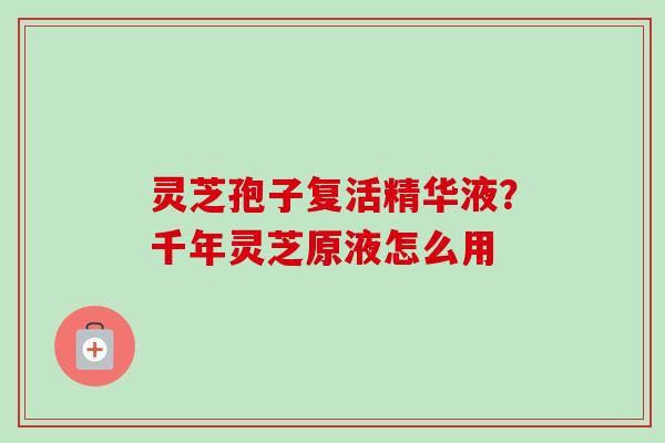 灵芝孢子复活精华液?千年灵芝原液怎么用 灵芝孢子复活精华液?千年灵芝原液怎么用