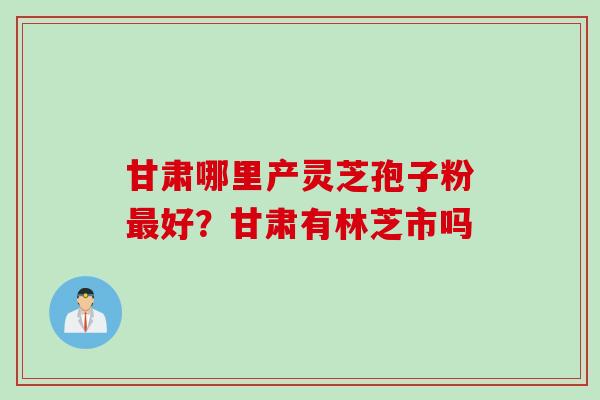 甘肃哪里产灵芝孢子粉最好？甘肃有林芝市吗