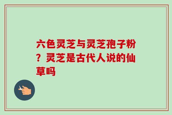 六色灵芝与灵芝孢子粉？灵芝是古代人说的仙草吗