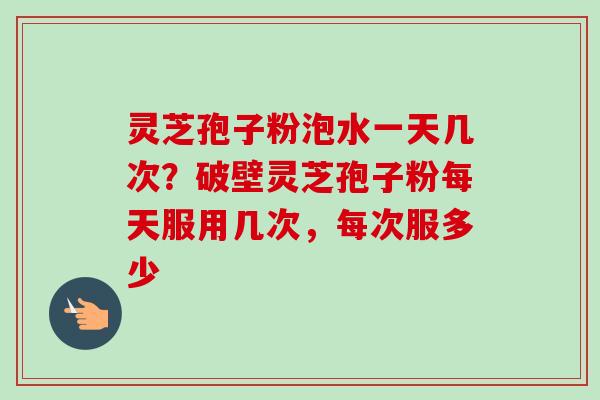 灵芝孢子粉泡水一天几次？破壁灵芝孢子粉每天服用几次，每次服多少
