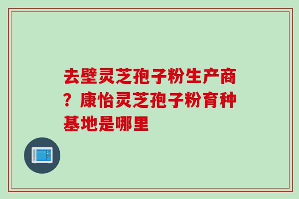 去壁灵芝孢子粉生产商？康怡灵芝孢子粉育种基地是哪里