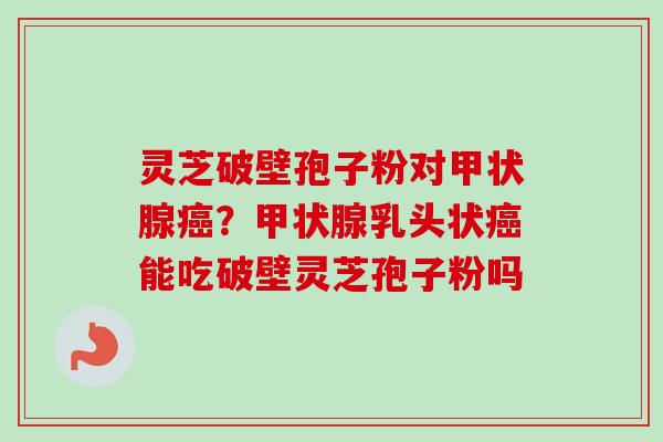 灵芝破壁孢子粉对甲状腺癌？甲状腺乳头状癌能吃破壁灵芝孢子粉吗