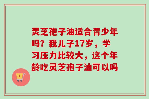 灵芝孢子油适合青少年吗？我儿子17岁，学习压力比较大，这个年龄吃灵芝孢子油可以吗