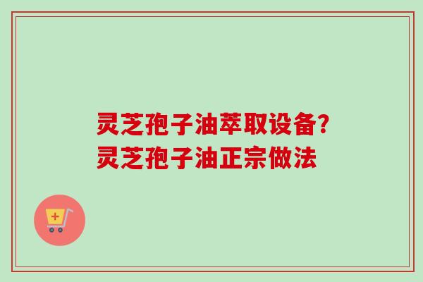 灵芝孢子油萃取设备？灵芝孢子油正宗做法