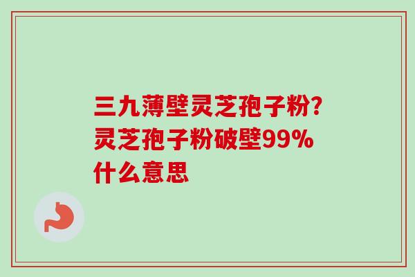 三九薄壁灵芝孢子粉？灵芝孢子粉破壁99%什么意思