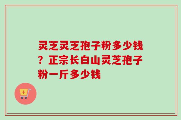 灵芝灵芝孢子粉多少钱？正宗长白山灵芝孢子粉一斤多少钱