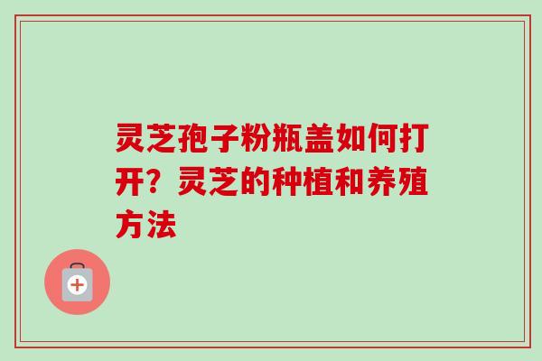 灵芝孢子粉瓶盖如何打开？灵芝的种植和养殖方法