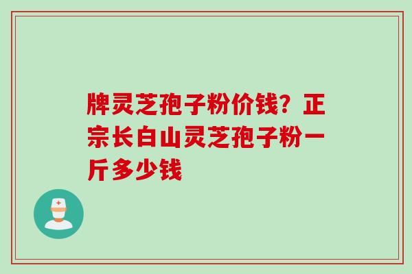 牌灵芝孢子粉价钱？正宗长白山灵芝孢子粉一斤多少钱
