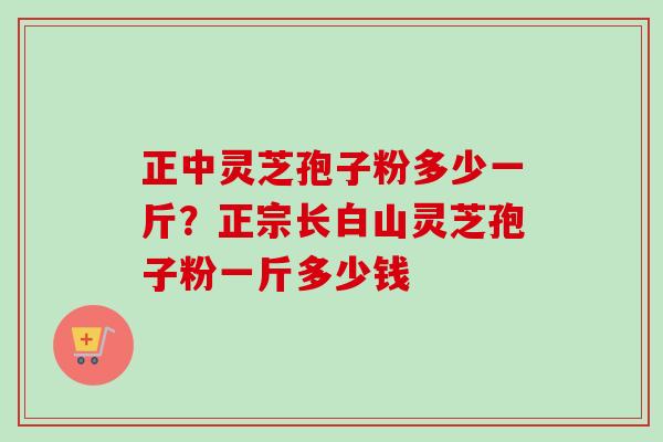正中灵芝孢子粉多少一斤？正宗长白山灵芝孢子粉一斤多少钱