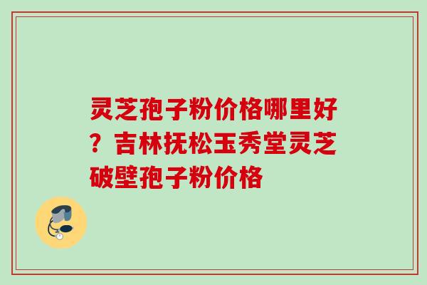 灵芝孢子粉价格哪里好？吉林抚松玉秀堂灵芝破壁孢子粉价格