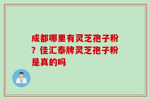 成都哪里有灵芝孢子粉？佳汇泰牌灵芝孢子粉是真的吗