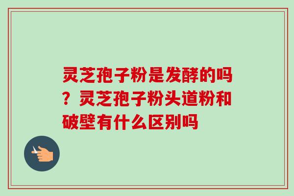 灵芝孢子粉是发酵的吗？灵芝孢子粉头道粉和破壁有什么区别吗