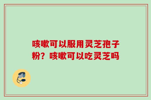 咳嗽可以服用灵芝孢子粉？咳嗽可以吃灵芝吗