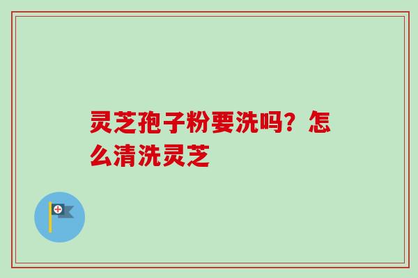 灵芝孢子粉要洗吗?怎么清洗灵芝 灵芝孢子粉要洗吗?怎么清洗灵芝