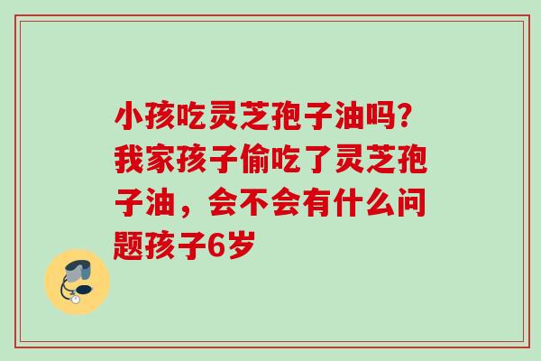 小孩吃灵芝孢子油吗？我家孩子偷吃了灵芝孢子油，会不会有什么问题孩子6岁