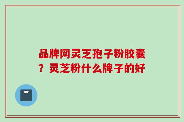 品牌网灵芝孢子粉胶囊？灵芝粉什么牌子的好