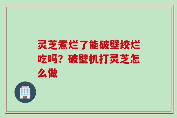 灵芝煮烂了能破壁绞烂吃吗？破壁机打灵芝怎么做