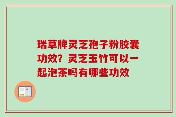 瑞草牌灵芝孢子粉胶囊功效？灵芝玉竹可以一起泡茶吗有哪些功效