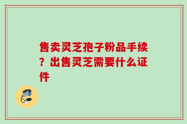 售卖灵芝孢子粉品手续？出售灵芝需要什么证件